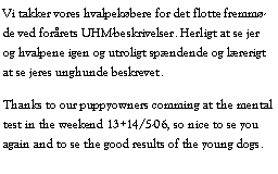 Tekstboks: Vi takker vores hvalpekbere for det flotte fremmde ved forrets UHM-beskrivelser. Herligt at se jer og hvalpene igen og utroligt spndende og lrerigt at se jeres unghunde beskrevet.Thanks to our puppyowners comming at the mental test in the weekend 13+14/5-06, so nice to se you again and to se the good results of the young dogs.