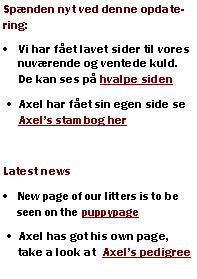 Tekstboks: Spnden nyt ved denne opdatering:Vi har fet lavet sider til vores nuvrende og ventede kuld. De kan ses p hvalpe sidenAxel har fet sin egen side se Axels stambog herLatest newsNew page of our litters is to be seen on the puppypageAxel has got his own page, take a look at  Axels pedigree